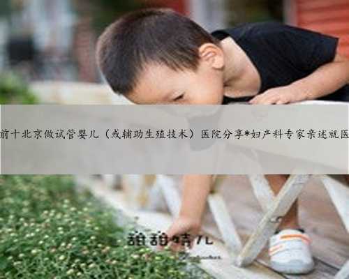 排名前十北京做试管婴儿（或辅助生殖技术）医院分享*妇产科专家亲述就医经